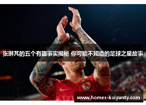 张琳芃的五个有趣事实揭秘 你可能不知道的足球之星故事 张琳芃的五个有趣事实揭秘 你可能不知道的足球之星故事